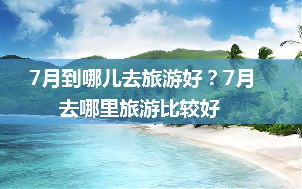 7月到哪儿去旅游好？7月去哪里旅游比较好