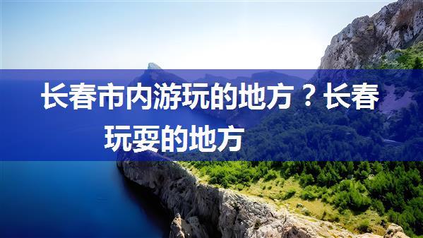 长春市内游玩的地方？长春玩耍的地方