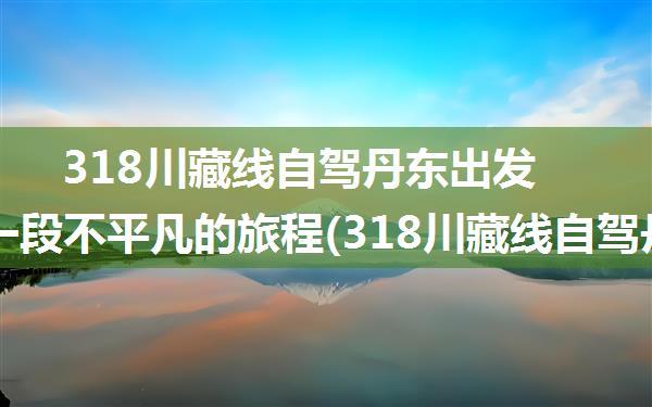 318川藏线自驾丹东出发—— 一段不平凡的旅程(318川藏线自驾丹东出发)