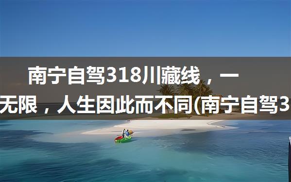 南宁自驾318川藏线，一路风光无限，人生因此而不同(南宁自驾318川藏线)