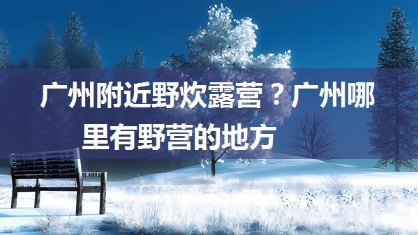 广州附近野炊露营？广州哪里有野营的地方