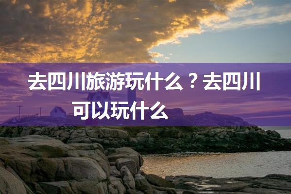 去四川旅游玩什么？去四川可以玩什么